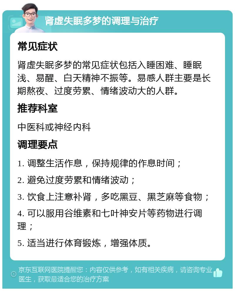 肾虚失眠多梦的调理与治疗 常见症状 肾虚失眠多梦的常见症状包括入睡困难、睡眠浅、易醒、白天精神不振等。易感人群主要是长期熬夜、过度劳累、情绪波动大的人群。 推荐科室 中医科或神经内科 调理要点 1. 调整生活作息，保持规律的作息时间； 2. 避免过度劳累和情绪波动； 3. 饮食上注意补肾，多吃黑豆、黑芝麻等食物； 4. 可以服用谷维素和七叶神安片等药物进行调理； 5. 适当进行体育锻炼，增强体质。