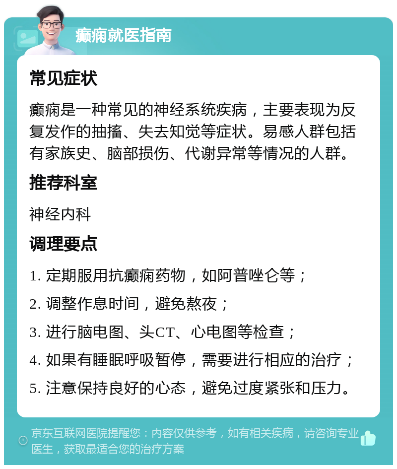 癫痫就医指南 常见症状 癫痫是一种常见的神经系统疾病，主要表现为反复发作的抽搐、失去知觉等症状。易感人群包括有家族史、脑部损伤、代谢异常等情况的人群。 推荐科室 神经内科 调理要点 1. 定期服用抗癫痫药物，如阿普唑仑等； 2. 调整作息时间，避免熬夜； 3. 进行脑电图、头CT、心电图等检查； 4. 如果有睡眠呼吸暂停，需要进行相应的治疗； 5. 注意保持良好的心态，避免过度紧张和压力。