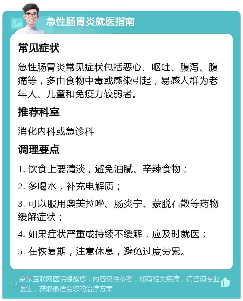 急性肠胃炎就医指南 常见症状 急性肠胃炎常见症状包括恶心、呕吐、腹泻、腹痛等，多由食物中毒或感染引起，易感人群为老年人、儿童和免疫力较弱者。 推荐科室 消化内科或急诊科 调理要点 1. 饮食上要清淡，避免油腻、辛辣食物； 2. 多喝水，补充电解质； 3. 可以服用奥美拉唑、肠炎宁、蒙脱石散等药物缓解症状； 4. 如果症状严重或持续不缓解，应及时就医； 5. 在恢复期，注意休息，避免过度劳累。