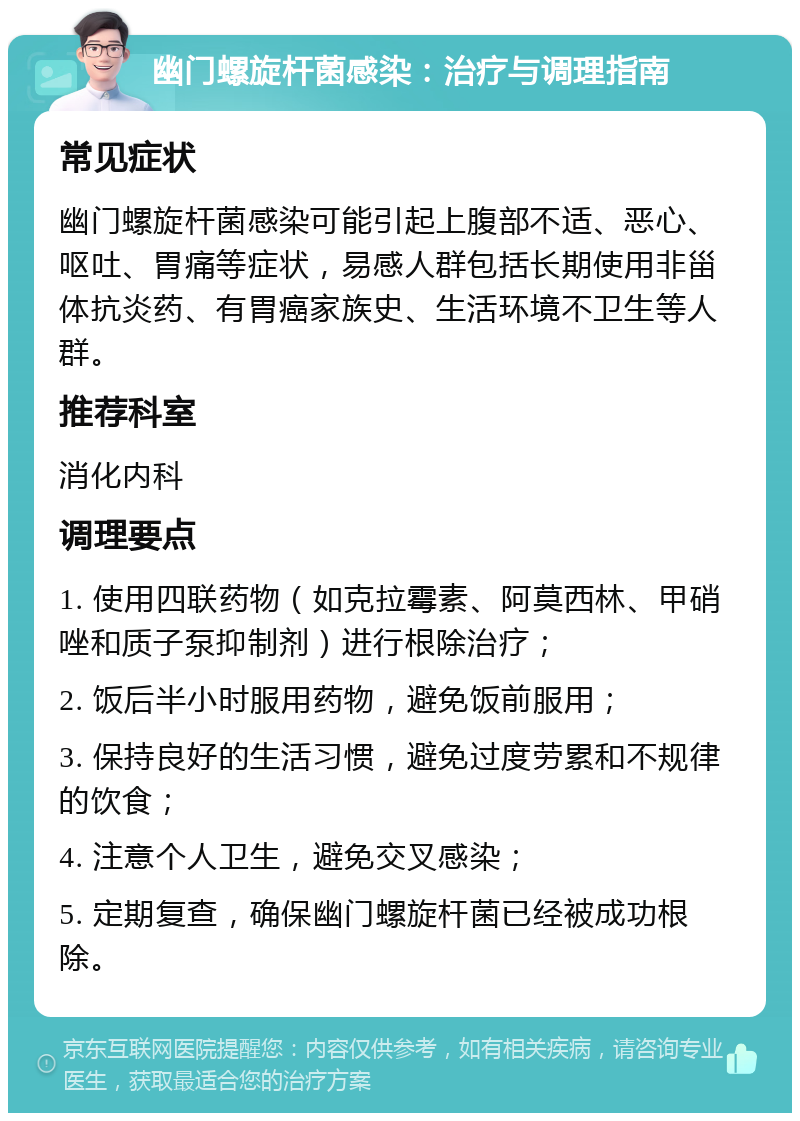 幽门螺旋杆菌感染：治疗与调理指南 常见症状 幽门螺旋杆菌感染可能引起上腹部不适、恶心、呕吐、胃痛等症状，易感人群包括长期使用非甾体抗炎药、有胃癌家族史、生活环境不卫生等人群。 推荐科室 消化内科 调理要点 1. 使用四联药物（如克拉霉素、阿莫西林、甲硝唑和质子泵抑制剂）进行根除治疗； 2. 饭后半小时服用药物，避免饭前服用； 3. 保持良好的生活习惯，避免过度劳累和不规律的饮食； 4. 注意个人卫生，避免交叉感染； 5. 定期复查，确保幽门螺旋杆菌已经被成功根除。