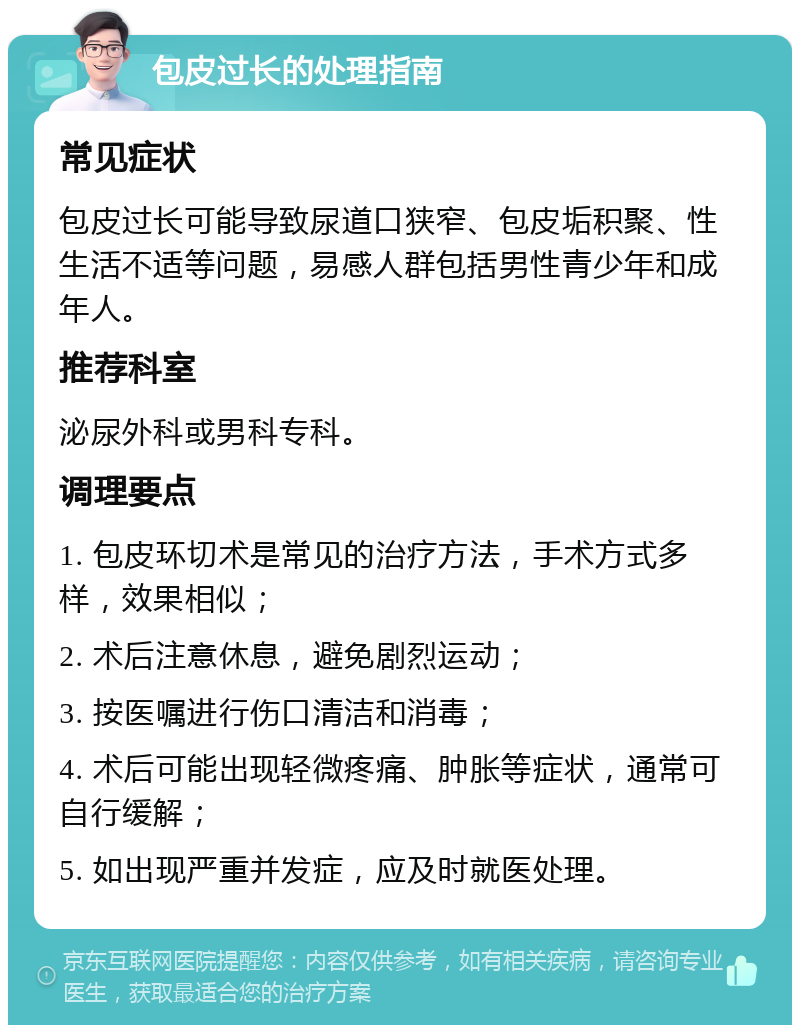 包皮过长的处理指南 常见症状 包皮过长可能导致尿道口狭窄、包皮垢积聚、性生活不适等问题，易感人群包括男性青少年和成年人。 推荐科室 泌尿外科或男科专科。 调理要点 1. 包皮环切术是常见的治疗方法，手术方式多样，效果相似； 2. 术后注意休息，避免剧烈运动； 3. 按医嘱进行伤口清洁和消毒； 4. 术后可能出现轻微疼痛、肿胀等症状，通常可自行缓解； 5. 如出现严重并发症，应及时就医处理。