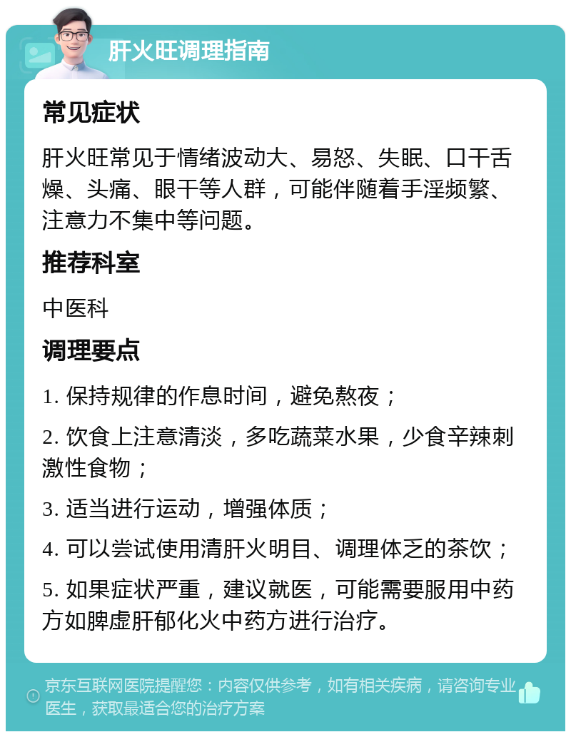 肝火旺调理指南 常见症状 肝火旺常见于情绪波动大、易怒、失眠、口干舌燥、头痛、眼干等人群，可能伴随着手淫频繁、注意力不集中等问题。 推荐科室 中医科 调理要点 1. 保持规律的作息时间，避免熬夜； 2. 饮食上注意清淡，多吃蔬菜水果，少食辛辣刺激性食物； 3. 适当进行运动，增强体质； 4. 可以尝试使用清肝火明目、调理体乏的茶饮； 5. 如果症状严重，建议就医，可能需要服用中药方如脾虚肝郁化火中药方进行治疗。