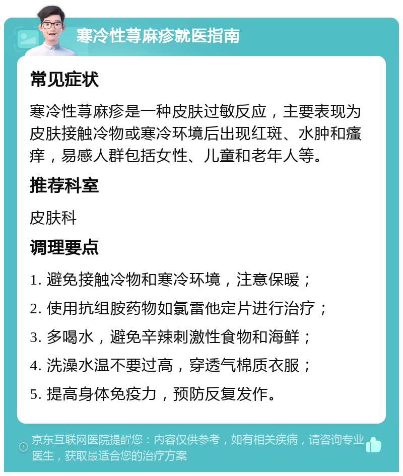 寒冷性荨麻疹就医指南 常见症状 寒冷性荨麻疹是一种皮肤过敏反应，主要表现为皮肤接触冷物或寒冷环境后出现红斑、水肿和瘙痒，易感人群包括女性、儿童和老年人等。 推荐科室 皮肤科 调理要点 1. 避免接触冷物和寒冷环境，注意保暖； 2. 使用抗组胺药物如氯雷他定片进行治疗； 3. 多喝水，避免辛辣刺激性食物和海鲜； 4. 洗澡水温不要过高，穿透气棉质衣服； 5. 提高身体免疫力，预防反复发作。