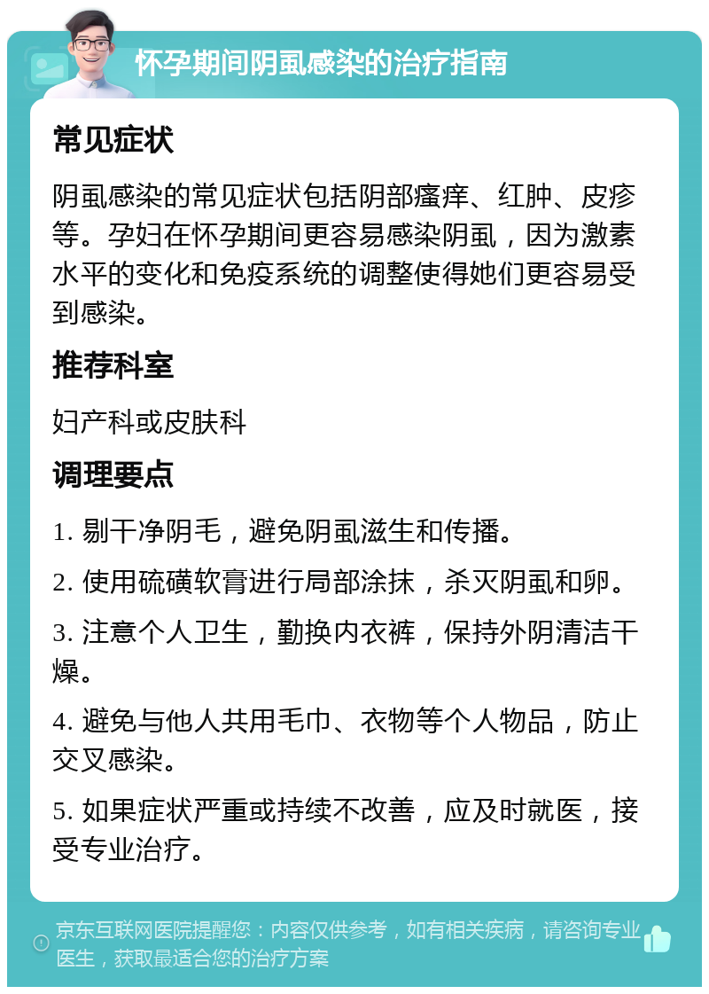 怀孕期间阴虱感染的治疗指南 常见症状 阴虱感染的常见症状包括阴部瘙痒、红肿、皮疹等。孕妇在怀孕期间更容易感染阴虱，因为激素水平的变化和免疫系统的调整使得她们更容易受到感染。 推荐科室 妇产科或皮肤科 调理要点 1. 剔干净阴毛，避免阴虱滋生和传播。 2. 使用硫磺软膏进行局部涂抹，杀灭阴虱和卵。 3. 注意个人卫生，勤换内衣裤，保持外阴清洁干燥。 4. 避免与他人共用毛巾、衣物等个人物品，防止交叉感染。 5. 如果症状严重或持续不改善，应及时就医，接受专业治疗。