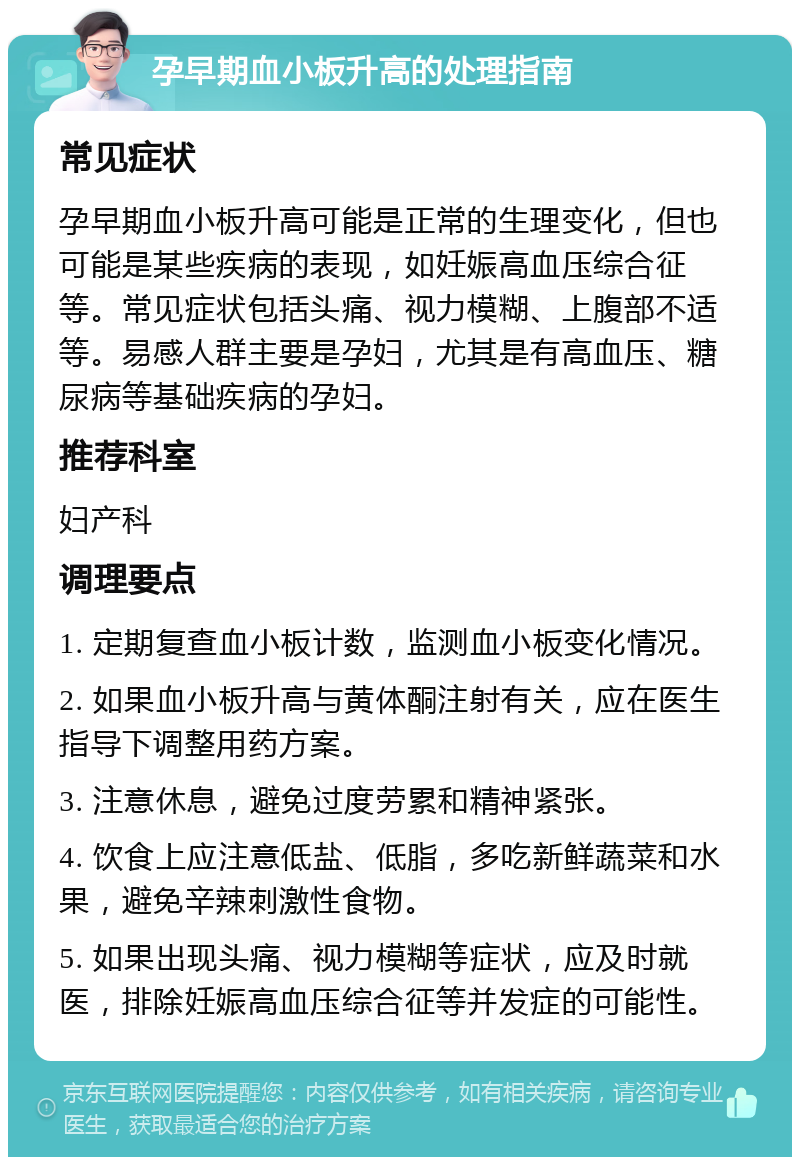 孕早期血小板升高的处理指南 常见症状 孕早期血小板升高可能是正常的生理变化，但也可能是某些疾病的表现，如妊娠高血压综合征等。常见症状包括头痛、视力模糊、上腹部不适等。易感人群主要是孕妇，尤其是有高血压、糖尿病等基础疾病的孕妇。 推荐科室 妇产科 调理要点 1. 定期复查血小板计数，监测血小板变化情况。 2. 如果血小板升高与黄体酮注射有关，应在医生指导下调整用药方案。 3. 注意休息，避免过度劳累和精神紧张。 4. 饮食上应注意低盐、低脂，多吃新鲜蔬菜和水果，避免辛辣刺激性食物。 5. 如果出现头痛、视力模糊等症状，应及时就医，排除妊娠高血压综合征等并发症的可能性。