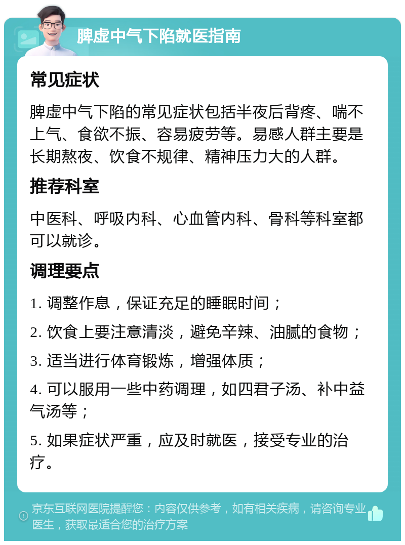 脾虚中气下陷就医指南 常见症状 脾虚中气下陷的常见症状包括半夜后背疼、喘不上气、食欲不振、容易疲劳等。易感人群主要是长期熬夜、饮食不规律、精神压力大的人群。 推荐科室 中医科、呼吸内科、心血管内科、骨科等科室都可以就诊。 调理要点 1. 调整作息，保证充足的睡眠时间； 2. 饮食上要注意清淡，避免辛辣、油腻的食物； 3. 适当进行体育锻炼，增强体质； 4. 可以服用一些中药调理，如四君子汤、补中益气汤等； 5. 如果症状严重，应及时就医，接受专业的治疗。