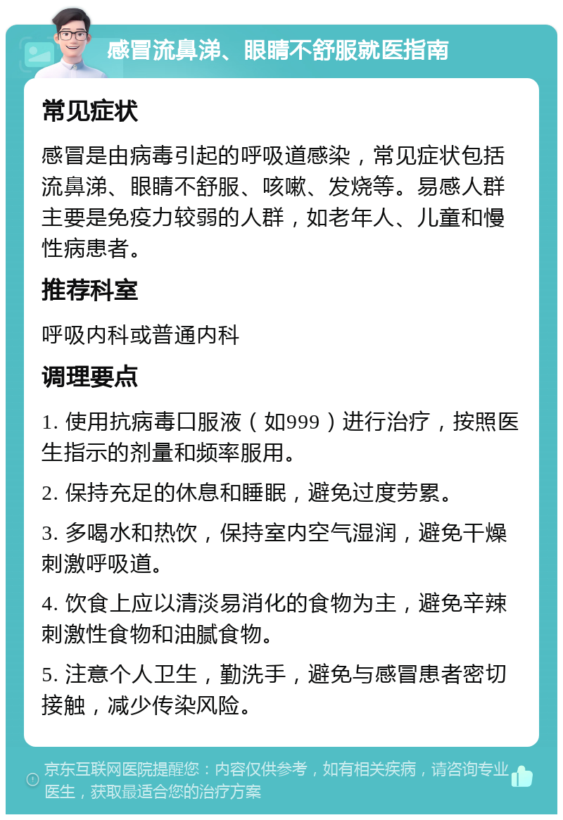 感冒流鼻涕、眼睛不舒服就医指南 常见症状 感冒是由病毒引起的呼吸道感染，常见症状包括流鼻涕、眼睛不舒服、咳嗽、发烧等。易感人群主要是免疫力较弱的人群，如老年人、儿童和慢性病患者。 推荐科室 呼吸内科或普通内科 调理要点 1. 使用抗病毒口服液（如999）进行治疗，按照医生指示的剂量和频率服用。 2. 保持充足的休息和睡眠，避免过度劳累。 3. 多喝水和热饮，保持室内空气湿润，避免干燥刺激呼吸道。 4. 饮食上应以清淡易消化的食物为主，避免辛辣刺激性食物和油腻食物。 5. 注意个人卫生，勤洗手，避免与感冒患者密切接触，减少传染风险。