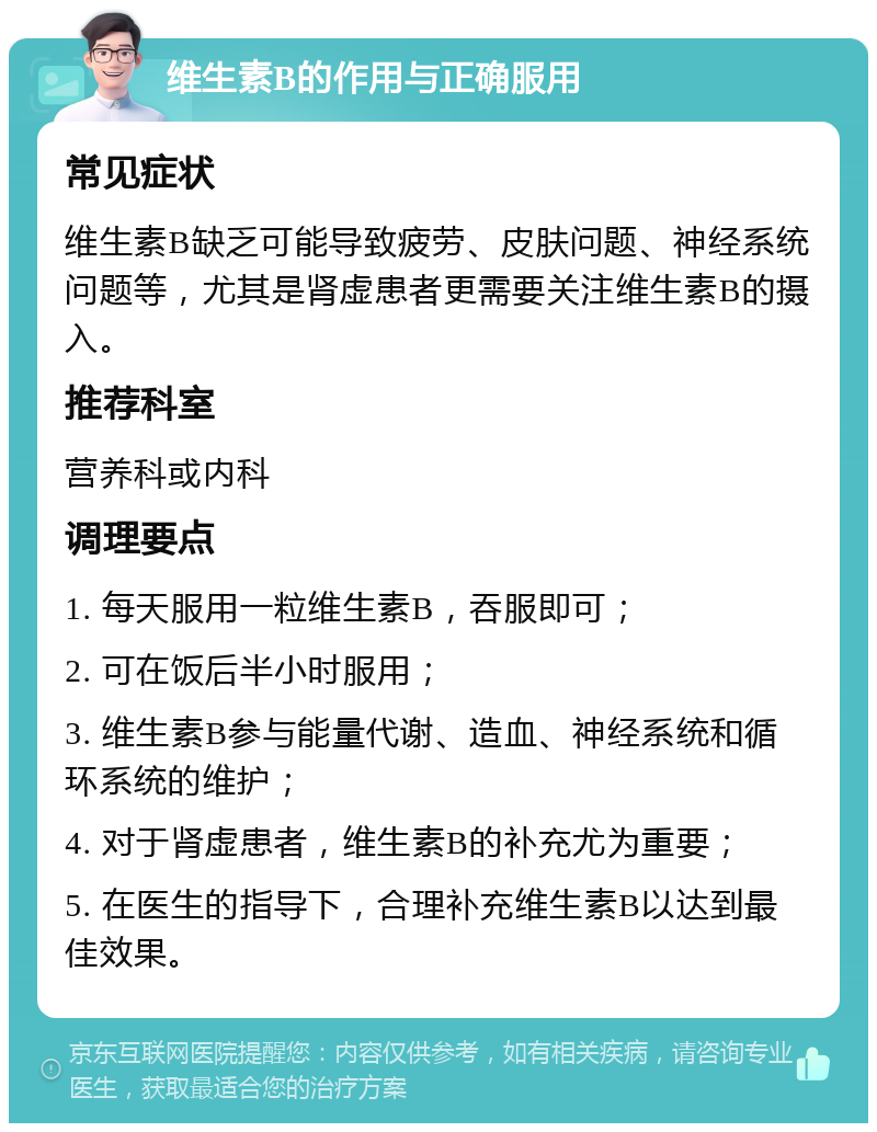 维生素B的作用与正确服用 常见症状 维生素B缺乏可能导致疲劳、皮肤问题、神经系统问题等，尤其是肾虚患者更需要关注维生素B的摄入。 推荐科室 营养科或内科 调理要点 1. 每天服用一粒维生素B，吞服即可； 2. 可在饭后半小时服用； 3. 维生素B参与能量代谢、造血、神经系统和循环系统的维护； 4. 对于肾虚患者，维生素B的补充尤为重要； 5. 在医生的指导下，合理补充维生素B以达到最佳效果。