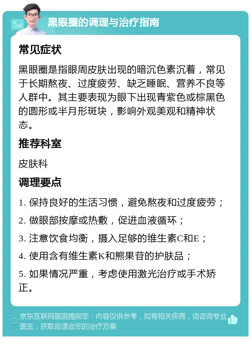 黑眼圈的调理与治疗指南 常见症状 黑眼圈是指眼周皮肤出现的暗沉色素沉着，常见于长期熬夜、过度疲劳、缺乏睡眠、营养不良等人群中。其主要表现为眼下出现青紫色或棕黑色的圆形或半月形斑块，影响外观美观和精神状态。 推荐科室 皮肤科 调理要点 1. 保持良好的生活习惯，避免熬夜和过度疲劳； 2. 做眼部按摩或热敷，促进血液循环； 3. 注意饮食均衡，摄入足够的维生素C和E； 4. 使用含有维生素K和熊果苷的护肤品； 5. 如果情况严重，考虑使用激光治疗或手术矫正。