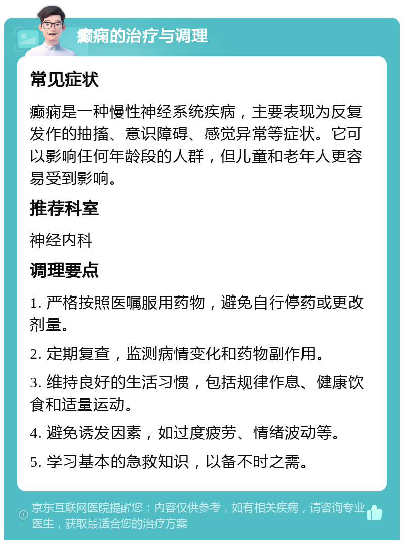 癫痫的治疗与调理 常见症状 癫痫是一种慢性神经系统疾病，主要表现为反复发作的抽搐、意识障碍、感觉异常等症状。它可以影响任何年龄段的人群，但儿童和老年人更容易受到影响。 推荐科室 神经内科 调理要点 1. 严格按照医嘱服用药物，避免自行停药或更改剂量。 2. 定期复查，监测病情变化和药物副作用。 3. 维持良好的生活习惯，包括规律作息、健康饮食和适量运动。 4. 避免诱发因素，如过度疲劳、情绪波动等。 5. 学习基本的急救知识，以备不时之需。