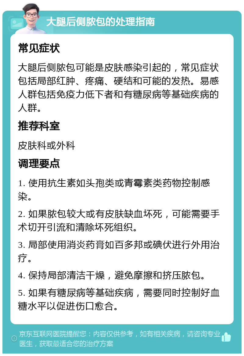 大腿后侧脓包的处理指南 常见症状 大腿后侧脓包可能是皮肤感染引起的，常见症状包括局部红肿、疼痛、硬结和可能的发热。易感人群包括免疫力低下者和有糖尿病等基础疾病的人群。 推荐科室 皮肤科或外科 调理要点 1. 使用抗生素如头孢类或青霉素类药物控制感染。 2. 如果脓包较大或有皮肤缺血坏死，可能需要手术切开引流和清除坏死组织。 3. 局部使用消炎药膏如百多邦或碘伏进行外用治疗。 4. 保持局部清洁干燥，避免摩擦和挤压脓包。 5. 如果有糖尿病等基础疾病，需要同时控制好血糖水平以促进伤口愈合。