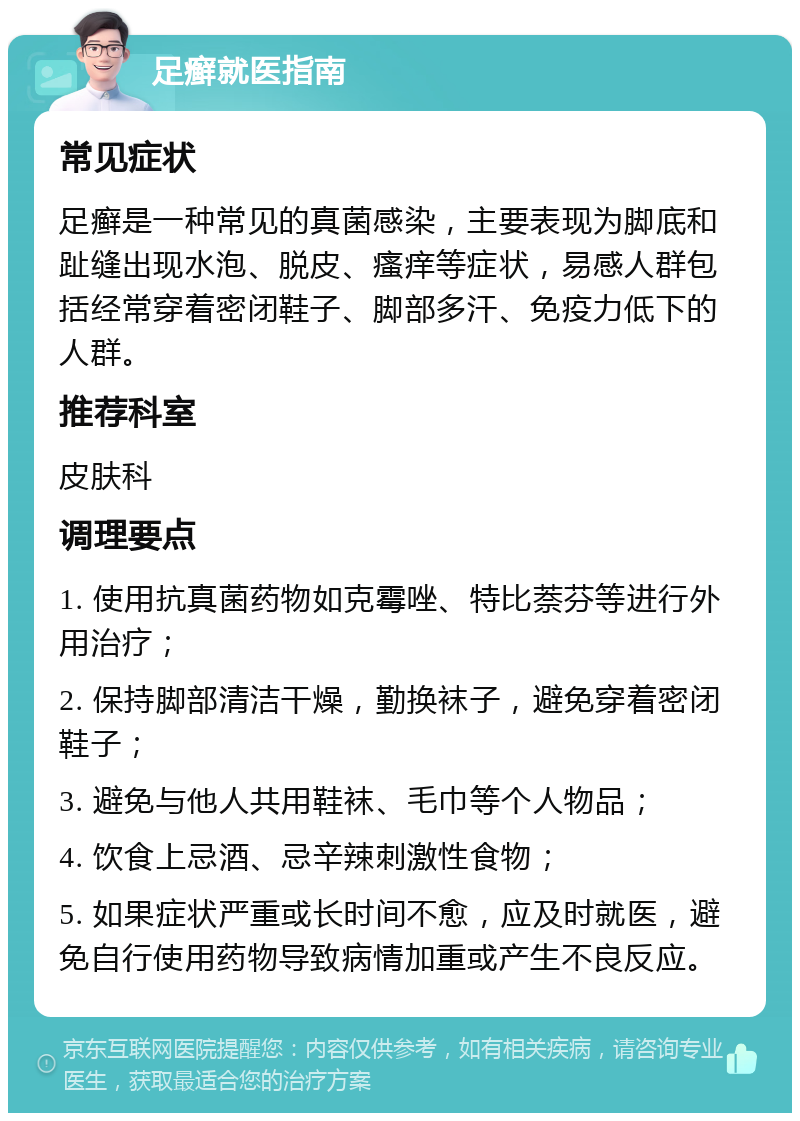 足癣就医指南 常见症状 足癣是一种常见的真菌感染，主要表现为脚底和趾缝出现水泡、脱皮、瘙痒等症状，易感人群包括经常穿着密闭鞋子、脚部多汗、免疫力低下的人群。 推荐科室 皮肤科 调理要点 1. 使用抗真菌药物如克霉唑、特比萘芬等进行外用治疗； 2. 保持脚部清洁干燥，勤换袜子，避免穿着密闭鞋子； 3. 避免与他人共用鞋袜、毛巾等个人物品； 4. 饮食上忌酒、忌辛辣刺激性食物； 5. 如果症状严重或长时间不愈，应及时就医，避免自行使用药物导致病情加重或产生不良反应。