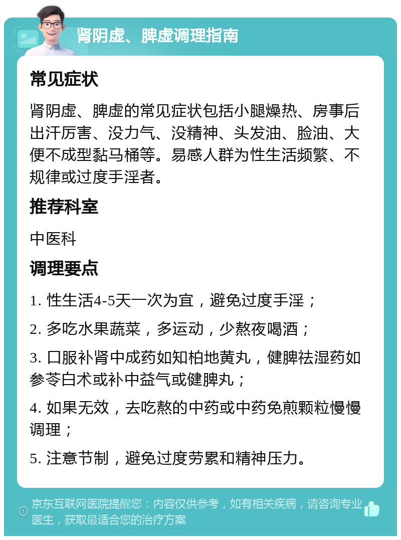 肾阴虚、脾虚调理指南 常见症状 肾阴虚、脾虚的常见症状包括小腿燥热、房事后出汗厉害、没力气、没精神、头发油、脸油、大便不成型黏马桶等。易感人群为性生活频繁、不规律或过度手淫者。 推荐科室 中医科 调理要点 1. 性生活4-5天一次为宜，避免过度手淫； 2. 多吃水果蔬菜，多运动，少熬夜喝酒； 3. 口服补肾中成药如知柏地黄丸，健脾祛湿药如参苓白术或补中益气或健脾丸； 4. 如果无效，去吃熬的中药或中药免煎颗粒慢慢调理； 5. 注意节制，避免过度劳累和精神压力。