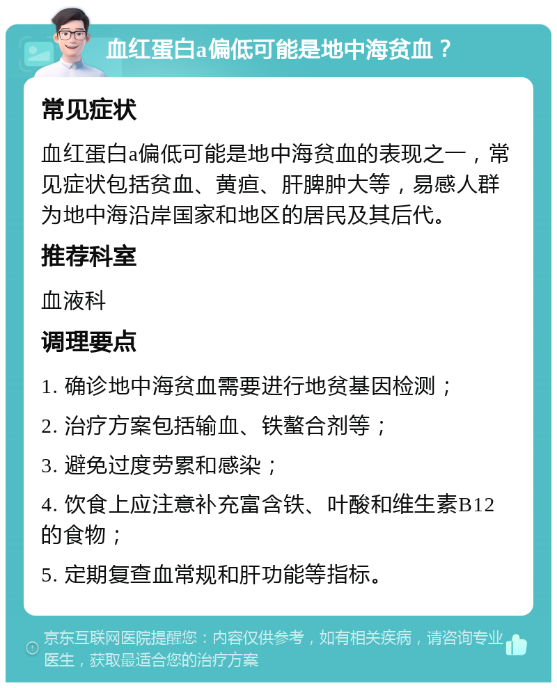 血红蛋白a偏低可能是地中海贫血？ 常见症状 血红蛋白a偏低可能是地中海贫血的表现之一，常见症状包括贫血、黄疸、肝脾肿大等，易感人群为地中海沿岸国家和地区的居民及其后代。 推荐科室 血液科 调理要点 1. 确诊地中海贫血需要进行地贫基因检测； 2. 治疗方案包括输血、铁螯合剂等； 3. 避免过度劳累和感染； 4. 饮食上应注意补充富含铁、叶酸和维生素B12的食物； 5. 定期复查血常规和肝功能等指标。