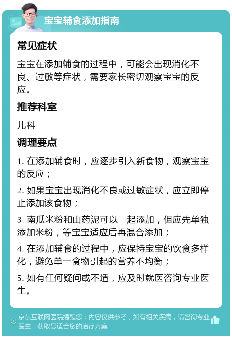 宝宝辅食添加指南 常见症状 宝宝在添加辅食的过程中，可能会出现消化不良、过敏等症状，需要家长密切观察宝宝的反应。 推荐科室 儿科 调理要点 1. 在添加辅食时，应逐步引入新食物，观察宝宝的反应； 2. 如果宝宝出现消化不良或过敏症状，应立即停止添加该食物； 3. 南瓜米粉和山药泥可以一起添加，但应先单独添加米粉，等宝宝适应后再混合添加； 4. 在添加辅食的过程中，应保持宝宝的饮食多样化，避免单一食物引起的营养不均衡； 5. 如有任何疑问或不适，应及时就医咨询专业医生。