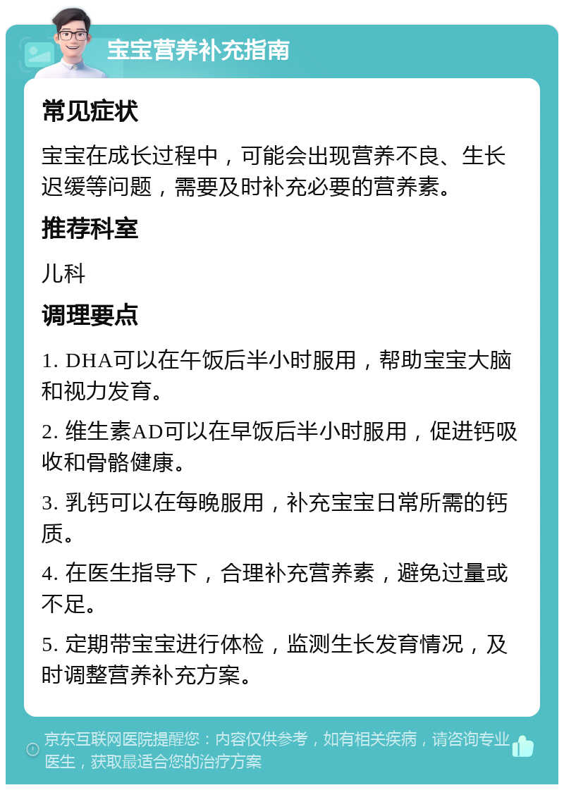 宝宝营养补充指南 常见症状 宝宝在成长过程中，可能会出现营养不良、生长迟缓等问题，需要及时补充必要的营养素。 推荐科室 儿科 调理要点 1. DHA可以在午饭后半小时服用，帮助宝宝大脑和视力发育。 2. 维生素AD可以在早饭后半小时服用，促进钙吸收和骨骼健康。 3. 乳钙可以在每晚服用，补充宝宝日常所需的钙质。 4. 在医生指导下，合理补充营养素，避免过量或不足。 5. 定期带宝宝进行体检，监测生长发育情况，及时调整营养补充方案。