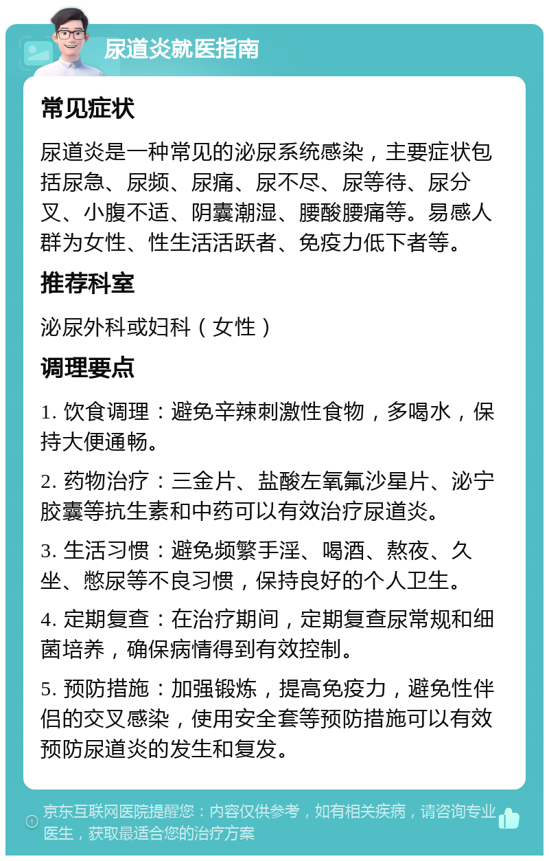 尿道炎就医指南 常见症状 尿道炎是一种常见的泌尿系统感染，主要症状包括尿急、尿频、尿痛、尿不尽、尿等待、尿分叉、小腹不适、阴囊潮湿、腰酸腰痛等。易感人群为女性、性生活活跃者、免疫力低下者等。 推荐科室 泌尿外科或妇科（女性） 调理要点 1. 饮食调理：避免辛辣刺激性食物，多喝水，保持大便通畅。 2. 药物治疗：三金片、盐酸左氧氟沙星片、泌宁胶囊等抗生素和中药可以有效治疗尿道炎。 3. 生活习惯：避免频繁手淫、喝酒、熬夜、久坐、憋尿等不良习惯，保持良好的个人卫生。 4. 定期复查：在治疗期间，定期复查尿常规和细菌培养，确保病情得到有效控制。 5. 预防措施：加强锻炼，提高免疫力，避免性伴侣的交叉感染，使用安全套等预防措施可以有效预防尿道炎的发生和复发。