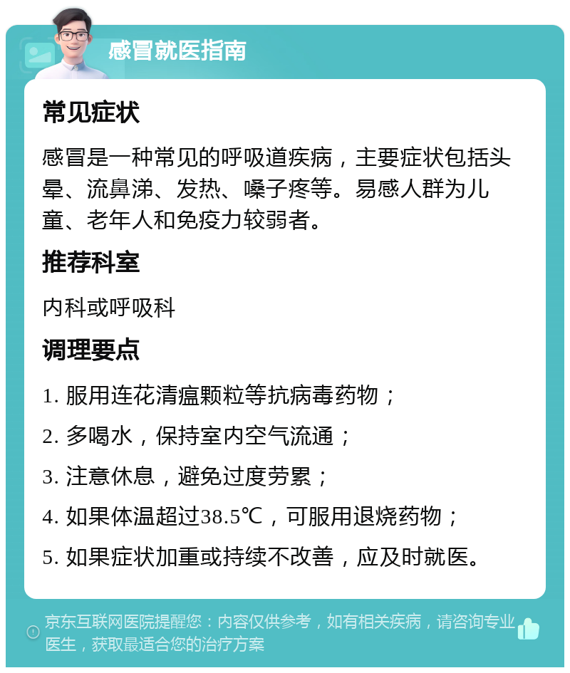 感冒就医指南 常见症状 感冒是一种常见的呼吸道疾病，主要症状包括头晕、流鼻涕、发热、嗓子疼等。易感人群为儿童、老年人和免疫力较弱者。 推荐科室 内科或呼吸科 调理要点 1. 服用连花清瘟颗粒等抗病毒药物； 2. 多喝水，保持室内空气流通； 3. 注意休息，避免过度劳累； 4. 如果体温超过38.5℃，可服用退烧药物； 5. 如果症状加重或持续不改善，应及时就医。