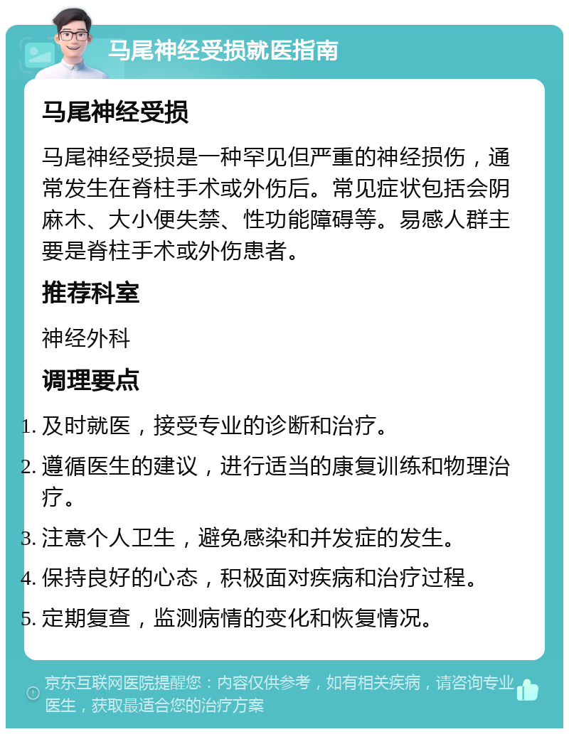 马尾神经受损就医指南 马尾神经受损 马尾神经受损是一种罕见但严重的神经损伤，通常发生在脊柱手术或外伤后。常见症状包括会阴麻木、大小便失禁、性功能障碍等。易感人群主要是脊柱手术或外伤患者。 推荐科室 神经外科 调理要点 及时就医，接受专业的诊断和治疗。 遵循医生的建议，进行适当的康复训练和物理治疗。 注意个人卫生，避免感染和并发症的发生。 保持良好的心态，积极面对疾病和治疗过程。 定期复查，监测病情的变化和恢复情况。