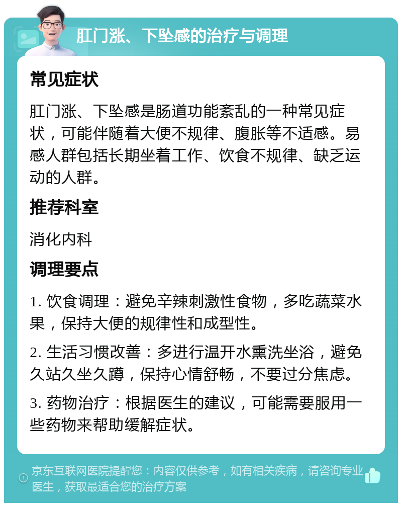 肛门涨、下坠感的治疗与调理 常见症状 肛门涨、下坠感是肠道功能紊乱的一种常见症状，可能伴随着大便不规律、腹胀等不适感。易感人群包括长期坐着工作、饮食不规律、缺乏运动的人群。 推荐科室 消化内科 调理要点 1. 饮食调理：避免辛辣刺激性食物，多吃蔬菜水果，保持大便的规律性和成型性。 2. 生活习惯改善：多进行温开水熏洗坐浴，避免久站久坐久蹲，保持心情舒畅，不要过分焦虑。 3. 药物治疗：根据医生的建议，可能需要服用一些药物来帮助缓解症状。