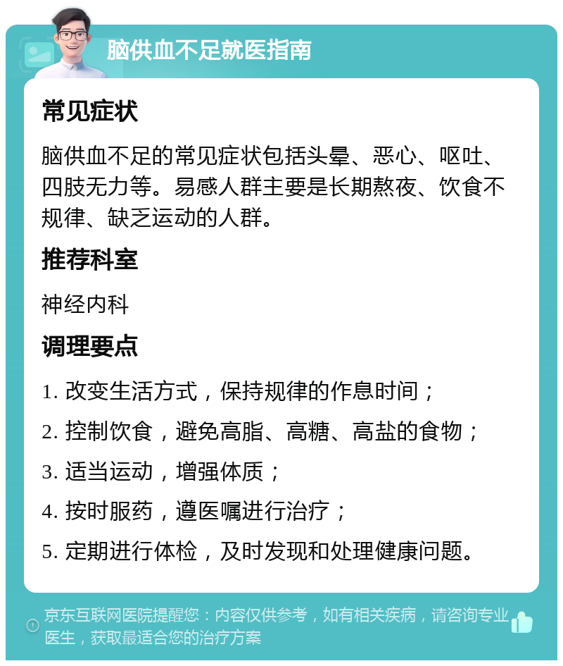 脑供血不足就医指南 常见症状 脑供血不足的常见症状包括头晕、恶心、呕吐、四肢无力等。易感人群主要是长期熬夜、饮食不规律、缺乏运动的人群。 推荐科室 神经内科 调理要点 1. 改变生活方式，保持规律的作息时间； 2. 控制饮食，避免高脂、高糖、高盐的食物； 3. 适当运动，增强体质； 4. 按时服药，遵医嘱进行治疗； 5. 定期进行体检，及时发现和处理健康问题。