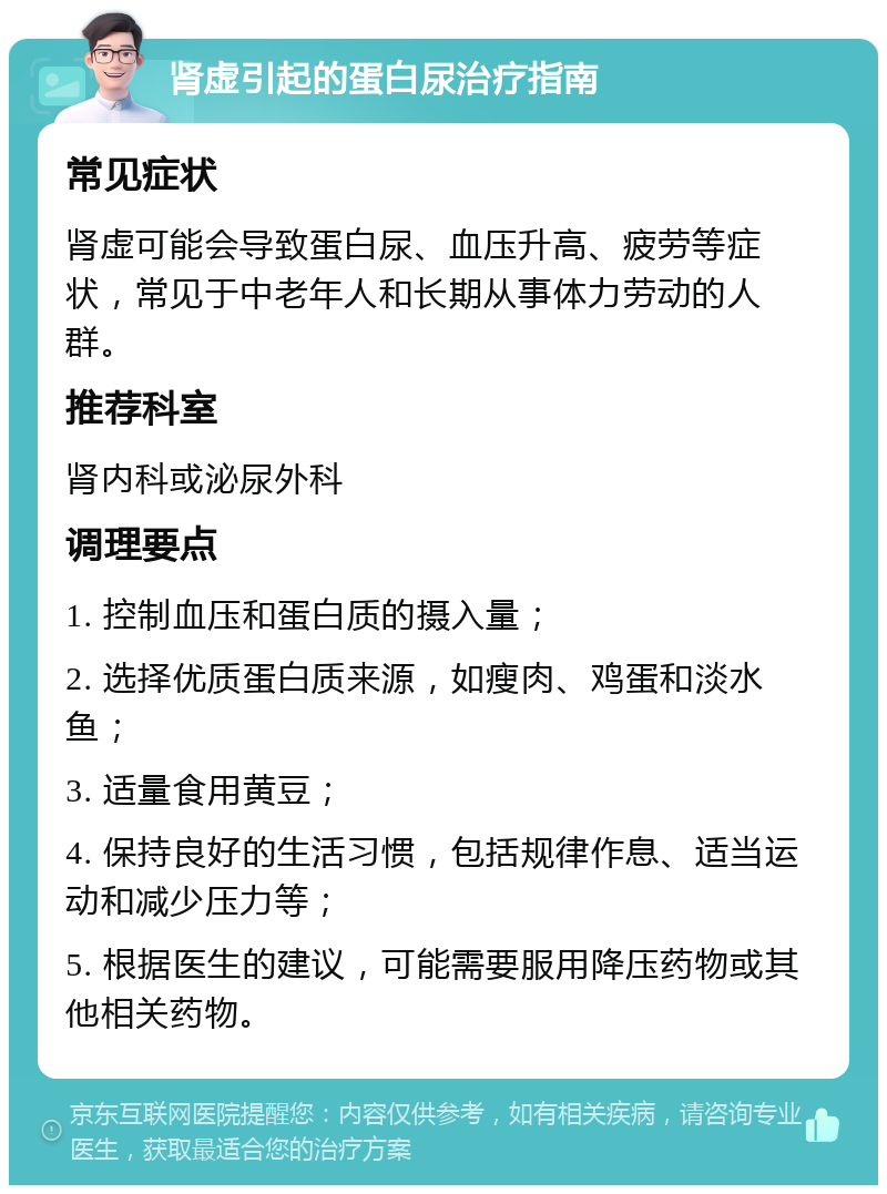 肾虚引起的蛋白尿治疗指南 常见症状 肾虚可能会导致蛋白尿、血压升高、疲劳等症状，常见于中老年人和长期从事体力劳动的人群。 推荐科室 肾内科或泌尿外科 调理要点 1. 控制血压和蛋白质的摄入量； 2. 选择优质蛋白质来源，如瘦肉、鸡蛋和淡水鱼； 3. 适量食用黄豆； 4. 保持良好的生活习惯，包括规律作息、适当运动和减少压力等； 5. 根据医生的建议，可能需要服用降压药物或其他相关药物。