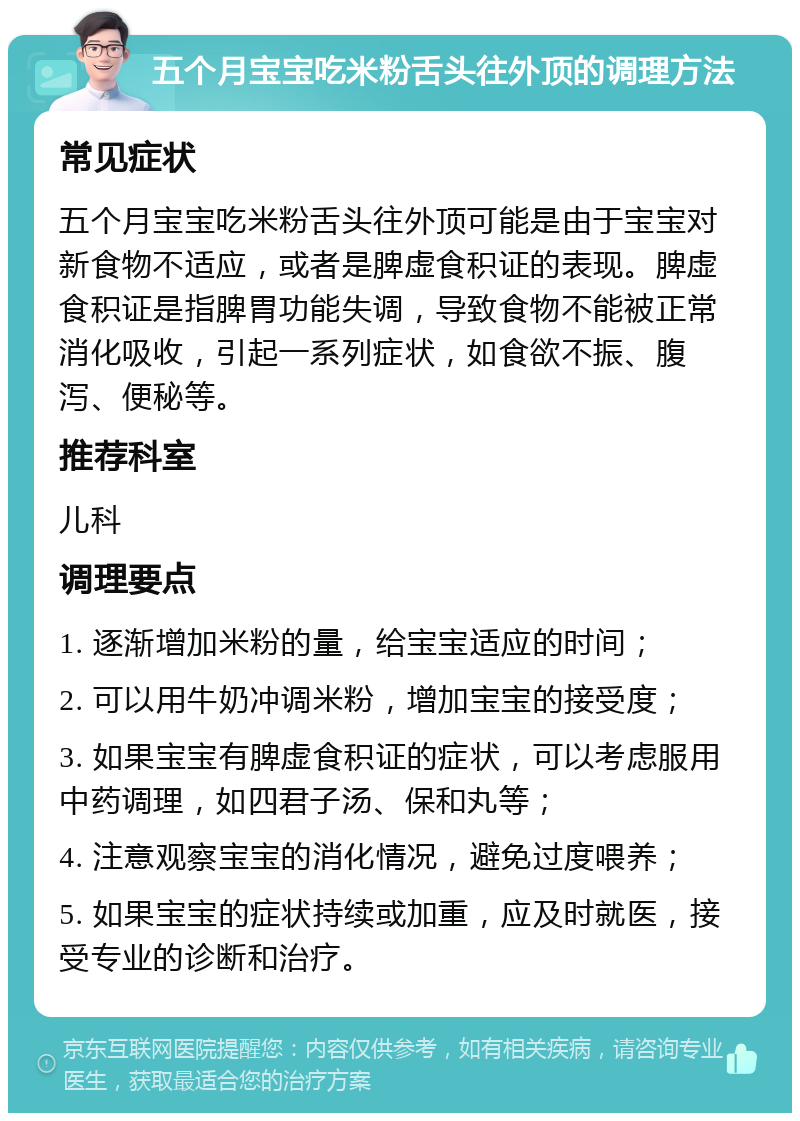 五个月宝宝吃米粉舌头往外顶的调理方法 常见症状 五个月宝宝吃米粉舌头往外顶可能是由于宝宝对新食物不适应，或者是脾虚食积证的表现。脾虚食积证是指脾胃功能失调，导致食物不能被正常消化吸收，引起一系列症状，如食欲不振、腹泻、便秘等。 推荐科室 儿科 调理要点 1. 逐渐增加米粉的量，给宝宝适应的时间； 2. 可以用牛奶冲调米粉，增加宝宝的接受度； 3. 如果宝宝有脾虚食积证的症状，可以考虑服用中药调理，如四君子汤、保和丸等； 4. 注意观察宝宝的消化情况，避免过度喂养； 5. 如果宝宝的症状持续或加重，应及时就医，接受专业的诊断和治疗。