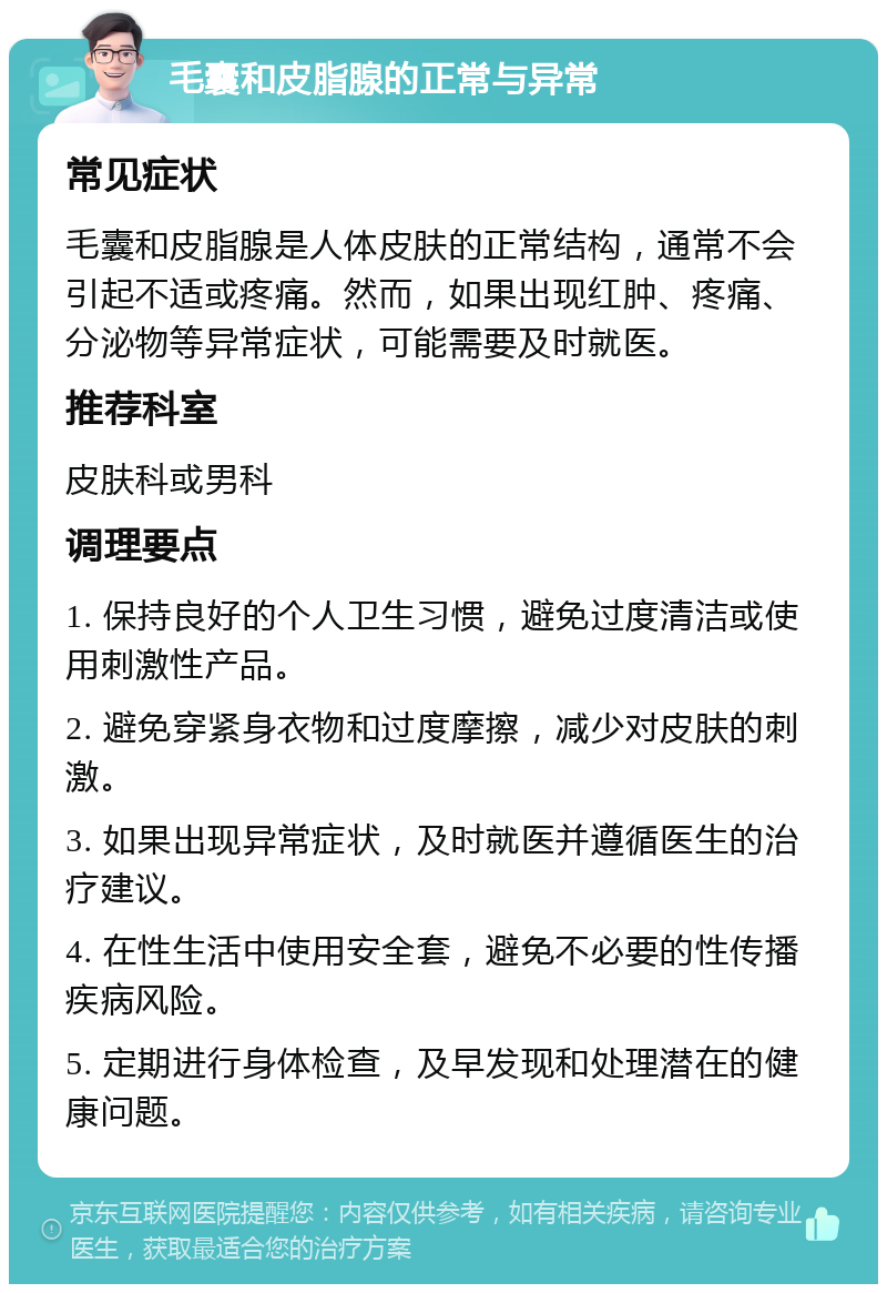 毛囊和皮脂腺的正常与异常 常见症状 毛囊和皮脂腺是人体皮肤的正常结构，通常不会引起不适或疼痛。然而，如果出现红肿、疼痛、分泌物等异常症状，可能需要及时就医。 推荐科室 皮肤科或男科 调理要点 1. 保持良好的个人卫生习惯，避免过度清洁或使用刺激性产品。 2. 避免穿紧身衣物和过度摩擦，减少对皮肤的刺激。 3. 如果出现异常症状，及时就医并遵循医生的治疗建议。 4. 在性生活中使用安全套，避免不必要的性传播疾病风险。 5. 定期进行身体检查，及早发现和处理潜在的健康问题。