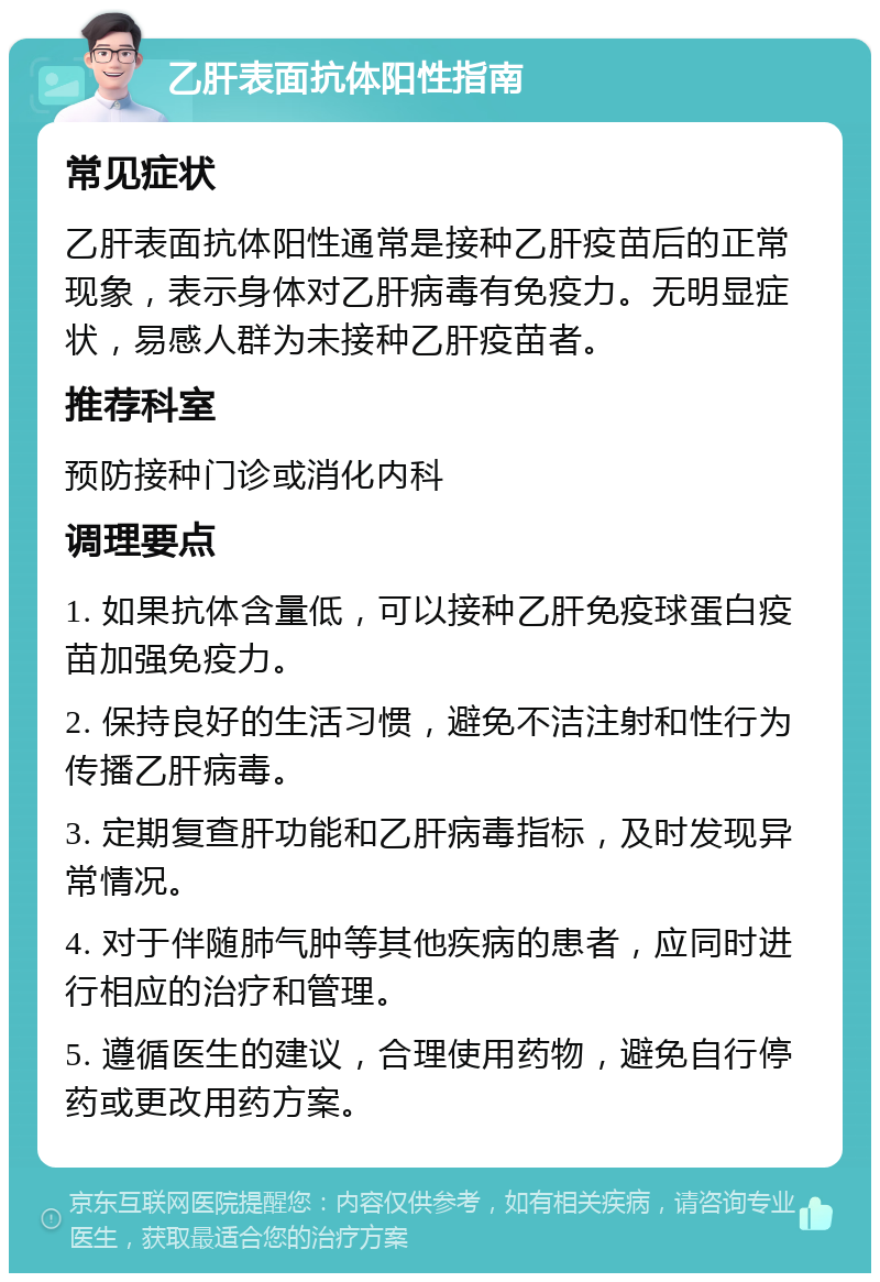 乙肝表面抗体阳性指南 常见症状 乙肝表面抗体阳性通常是接种乙肝疫苗后的正常现象，表示身体对乙肝病毒有免疫力。无明显症状，易感人群为未接种乙肝疫苗者。 推荐科室 预防接种门诊或消化内科 调理要点 1. 如果抗体含量低，可以接种乙肝免疫球蛋白疫苗加强免疫力。 2. 保持良好的生活习惯，避免不洁注射和性行为传播乙肝病毒。 3. 定期复查肝功能和乙肝病毒指标，及时发现异常情况。 4. 对于伴随肺气肿等其他疾病的患者，应同时进行相应的治疗和管理。 5. 遵循医生的建议，合理使用药物，避免自行停药或更改用药方案。