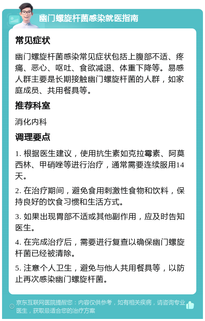 幽门螺旋杆菌感染就医指南 常见症状 幽门螺旋杆菌感染常见症状包括上腹部不适、疼痛、恶心、呕吐、食欲减退、体重下降等。易感人群主要是长期接触幽门螺旋杆菌的人群，如家庭成员、共用餐具等。 推荐科室 消化内科 调理要点 1. 根据医生建议，使用抗生素如克拉霉素、阿莫西林、甲硝唑等进行治疗，通常需要连续服用14天。 2. 在治疗期间，避免食用刺激性食物和饮料，保持良好的饮食习惯和生活方式。 3. 如果出现胃部不适或其他副作用，应及时告知医生。 4. 在完成治疗后，需要进行复查以确保幽门螺旋杆菌已经被清除。 5. 注意个人卫生，避免与他人共用餐具等，以防止再次感染幽门螺旋杆菌。