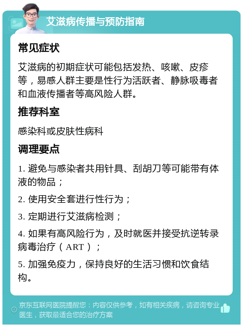 艾滋病传播与预防指南 常见症状 艾滋病的初期症状可能包括发热、咳嗽、皮疹等，易感人群主要是性行为活跃者、静脉吸毒者和血液传播者等高风险人群。 推荐科室 感染科或皮肤性病科 调理要点 1. 避免与感染者共用针具、刮胡刀等可能带有体液的物品； 2. 使用安全套进行性行为； 3. 定期进行艾滋病检测； 4. 如果有高风险行为，及时就医并接受抗逆转录病毒治疗（ART）； 5. 加强免疫力，保持良好的生活习惯和饮食结构。