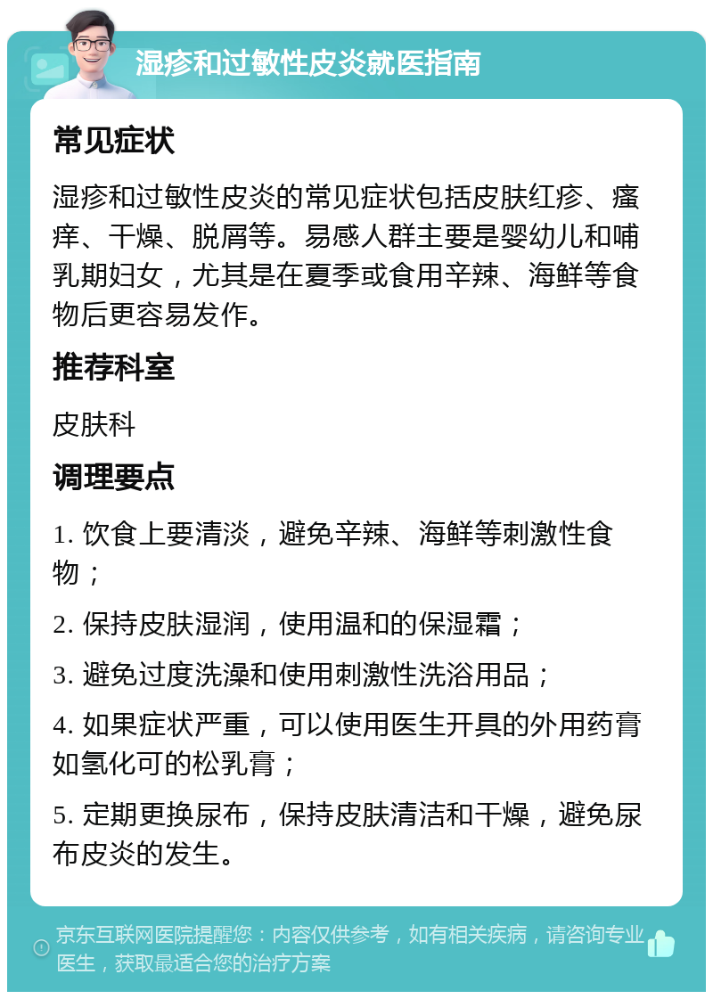 湿疹和过敏性皮炎就医指南 常见症状 湿疹和过敏性皮炎的常见症状包括皮肤红疹、瘙痒、干燥、脱屑等。易感人群主要是婴幼儿和哺乳期妇女，尤其是在夏季或食用辛辣、海鲜等食物后更容易发作。 推荐科室 皮肤科 调理要点 1. 饮食上要清淡，避免辛辣、海鲜等刺激性食物； 2. 保持皮肤湿润，使用温和的保湿霜； 3. 避免过度洗澡和使用刺激性洗浴用品； 4. 如果症状严重，可以使用医生开具的外用药膏如氢化可的松乳膏； 5. 定期更换尿布，保持皮肤清洁和干燥，避免尿布皮炎的发生。