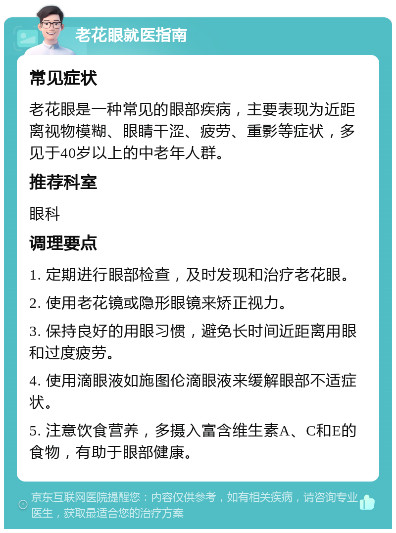 老花眼就医指南 常见症状 老花眼是一种常见的眼部疾病，主要表现为近距离视物模糊、眼睛干涩、疲劳、重影等症状，多见于40岁以上的中老年人群。 推荐科室 眼科 调理要点 1. 定期进行眼部检查，及时发现和治疗老花眼。 2. 使用老花镜或隐形眼镜来矫正视力。 3. 保持良好的用眼习惯，避免长时间近距离用眼和过度疲劳。 4. 使用滴眼液如施图伦滴眼液来缓解眼部不适症状。 5. 注意饮食营养，多摄入富含维生素A、C和E的食物，有助于眼部健康。