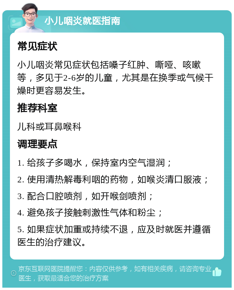 小儿咽炎就医指南 常见症状 小儿咽炎常见症状包括嗓子红肿、嘶哑、咳嗽等，多见于2-6岁的儿童，尤其是在换季或气候干燥时更容易发生。 推荐科室 儿科或耳鼻喉科 调理要点 1. 给孩子多喝水，保持室内空气湿润； 2. 使用清热解毒利咽的药物，如喉炎清口服液； 3. 配合口腔喷剂，如开喉剑喷剂； 4. 避免孩子接触刺激性气体和粉尘； 5. 如果症状加重或持续不退，应及时就医并遵循医生的治疗建议。