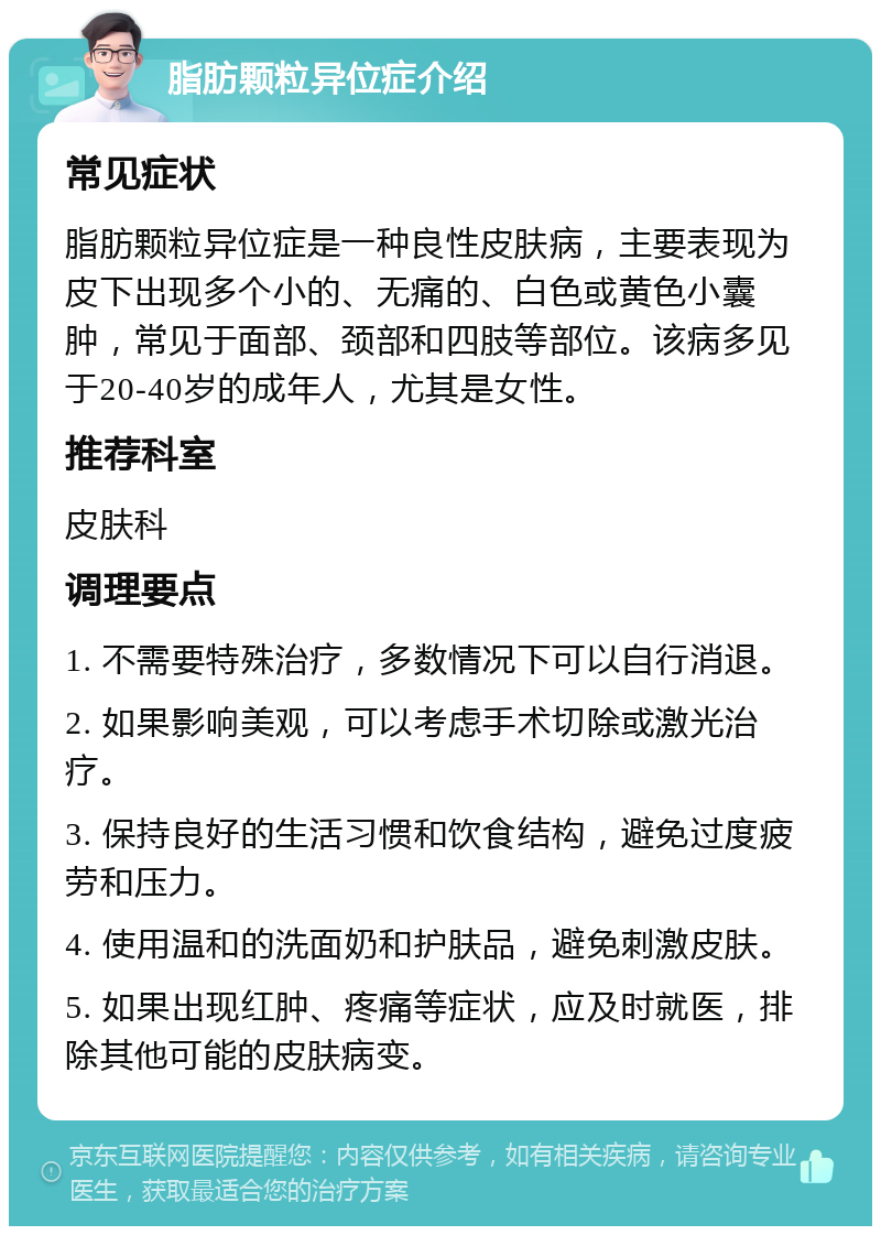 脂肪颗粒异位症介绍 常见症状 脂肪颗粒异位症是一种良性皮肤病，主要表现为皮下出现多个小的、无痛的、白色或黄色小囊肿，常见于面部、颈部和四肢等部位。该病多见于20-40岁的成年人，尤其是女性。 推荐科室 皮肤科 调理要点 1. 不需要特殊治疗，多数情况下可以自行消退。 2. 如果影响美观，可以考虑手术切除或激光治疗。 3. 保持良好的生活习惯和饮食结构，避免过度疲劳和压力。 4. 使用温和的洗面奶和护肤品，避免刺激皮肤。 5. 如果出现红肿、疼痛等症状，应及时就医，排除其他可能的皮肤病变。