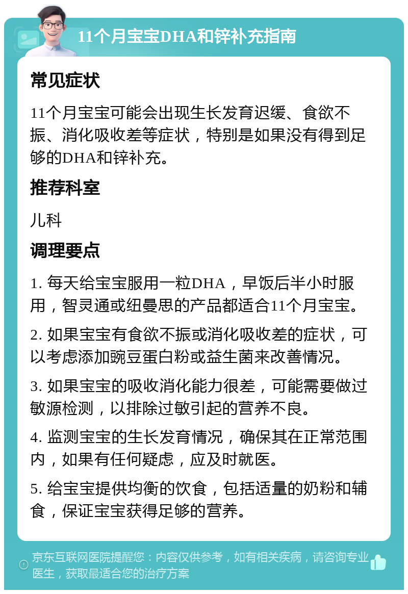 11个月宝宝DHA和锌补充指南 常见症状 11个月宝宝可能会出现生长发育迟缓、食欲不振、消化吸收差等症状，特别是如果没有得到足够的DHA和锌补充。 推荐科室 儿科 调理要点 1. 每天给宝宝服用一粒DHA，早饭后半小时服用，智灵通或纽曼思的产品都适合11个月宝宝。 2. 如果宝宝有食欲不振或消化吸收差的症状，可以考虑添加豌豆蛋白粉或益生菌来改善情况。 3. 如果宝宝的吸收消化能力很差，可能需要做过敏源检测，以排除过敏引起的营养不良。 4. 监测宝宝的生长发育情况，确保其在正常范围内，如果有任何疑虑，应及时就医。 5. 给宝宝提供均衡的饮食，包括适量的奶粉和辅食，保证宝宝获得足够的营养。