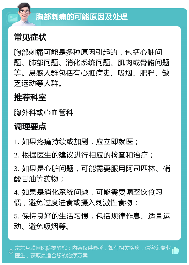 胸部刺痛的可能原因及处理 常见症状 胸部刺痛可能是多种原因引起的，包括心脏问题、肺部问题、消化系统问题、肌肉或骨骼问题等。易感人群包括有心脏病史、吸烟、肥胖、缺乏运动等人群。 推荐科室 胸外科或心血管科 调理要点 1. 如果疼痛持续或加剧，应立即就医； 2. 根据医生的建议进行相应的检查和治疗； 3. 如果是心脏问题，可能需要服用阿司匹林、硝酸甘油等药物； 4. 如果是消化系统问题，可能需要调整饮食习惯，避免过度进食或摄入刺激性食物； 5. 保持良好的生活习惯，包括规律作息、适量运动、避免吸烟等。