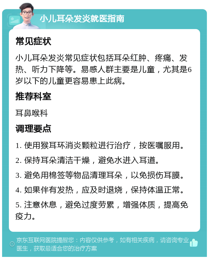 小儿耳朵发炎就医指南 常见症状 小儿耳朵发炎常见症状包括耳朵红肿、疼痛、发热、听力下降等。易感人群主要是儿童，尤其是6岁以下的儿童更容易患上此病。 推荐科室 耳鼻喉科 调理要点 1. 使用猴耳环消炎颗粒进行治疗，按医嘱服用。 2. 保持耳朵清洁干燥，避免水进入耳道。 3. 避免用棉签等物品清理耳朵，以免损伤耳膜。 4. 如果伴有发热，应及时退烧，保持体温正常。 5. 注意休息，避免过度劳累，增强体质，提高免疫力。