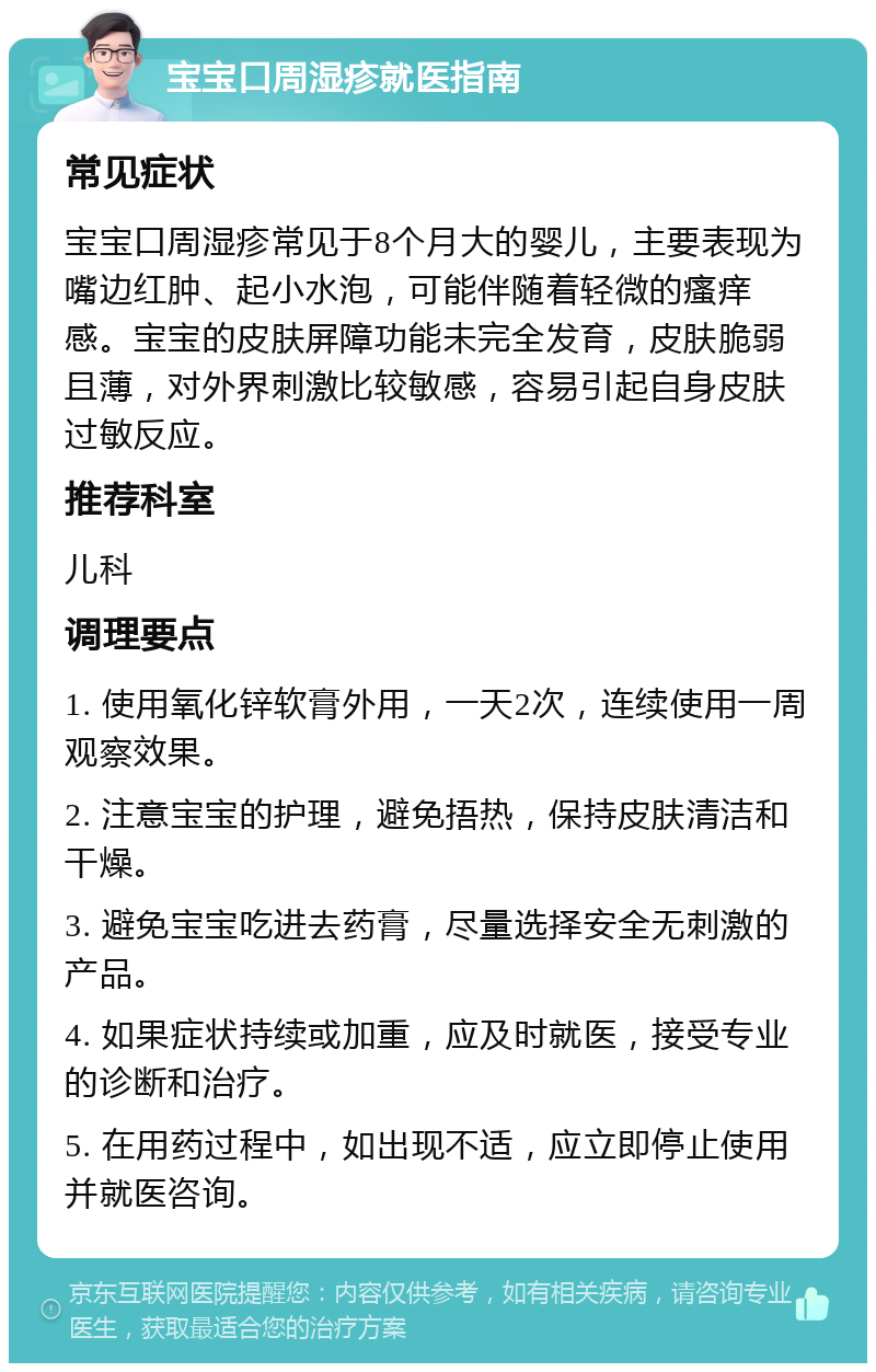 宝宝口周湿疹就医指南 常见症状 宝宝口周湿疹常见于8个月大的婴儿，主要表现为嘴边红肿、起小水泡，可能伴随着轻微的瘙痒感。宝宝的皮肤屏障功能未完全发育，皮肤脆弱且薄，对外界刺激比较敏感，容易引起自身皮肤过敏反应。 推荐科室 儿科 调理要点 1. 使用氧化锌软膏外用，一天2次，连续使用一周观察效果。 2. 注意宝宝的护理，避免捂热，保持皮肤清洁和干燥。 3. 避免宝宝吃进去药膏，尽量选择安全无刺激的产品。 4. 如果症状持续或加重，应及时就医，接受专业的诊断和治疗。 5. 在用药过程中，如出现不适，应立即停止使用并就医咨询。