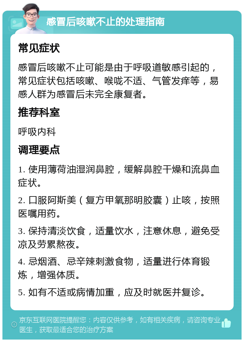 感冒后咳嗽不止的处理指南 常见症状 感冒后咳嗽不止可能是由于呼吸道敏感引起的，常见症状包括咳嗽、喉咙不适、气管发痒等，易感人群为感冒后未完全康复者。 推荐科室 呼吸内科 调理要点 1. 使用薄荷油湿润鼻腔，缓解鼻腔干燥和流鼻血症状。 2. 口服阿斯美（复方甲氧那明胶囊）止咳，按照医嘱用药。 3. 保持清淡饮食，适量饮水，注意休息，避免受凉及劳累熬夜。 4. 忌烟酒、忌辛辣刺激食物，适量进行体育锻炼，增强体质。 5. 如有不适或病情加重，应及时就医并复诊。