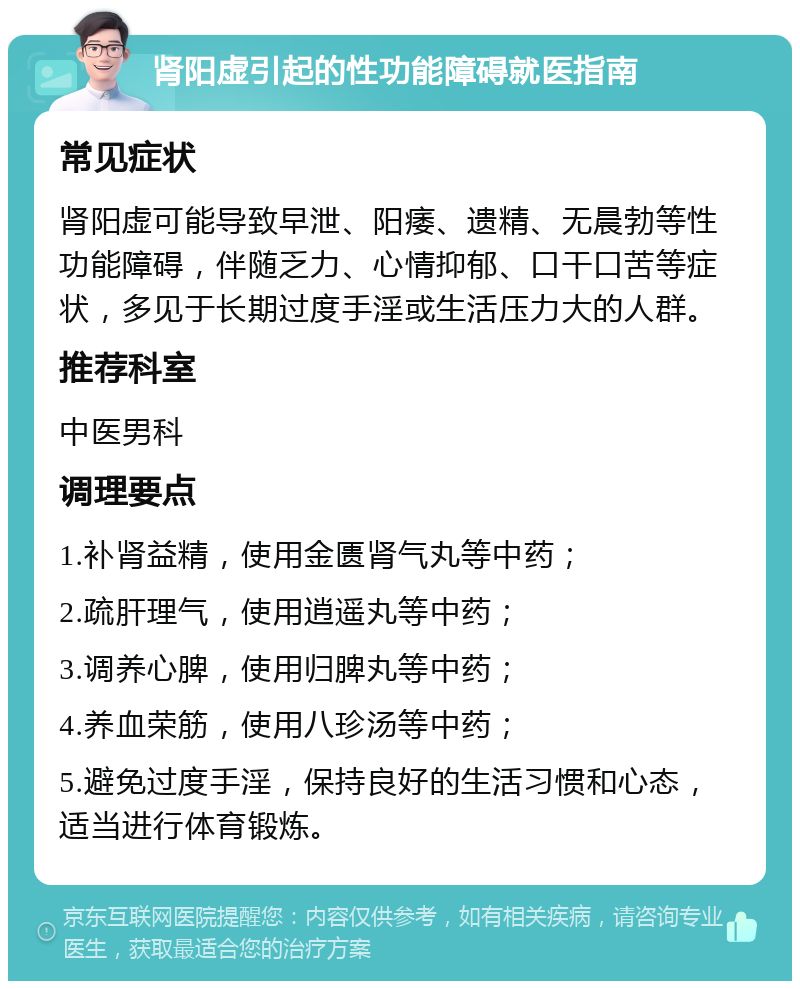 肾阳虚引起的性功能障碍就医指南 常见症状 肾阳虚可能导致早泄、阳痿、遗精、无晨勃等性功能障碍，伴随乏力、心情抑郁、口干口苦等症状，多见于长期过度手淫或生活压力大的人群。 推荐科室 中医男科 调理要点 1.补肾益精，使用金匮肾气丸等中药； 2.疏肝理气，使用逍遥丸等中药； 3.调养心脾，使用归脾丸等中药； 4.养血荣筋，使用八珍汤等中药； 5.避免过度手淫，保持良好的生活习惯和心态，适当进行体育锻炼。