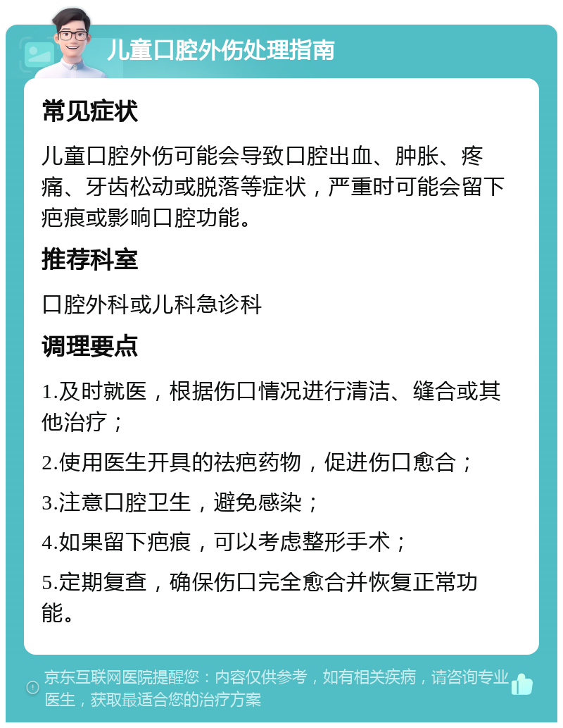 儿童口腔外伤处理指南 常见症状 儿童口腔外伤可能会导致口腔出血、肿胀、疼痛、牙齿松动或脱落等症状，严重时可能会留下疤痕或影响口腔功能。 推荐科室 口腔外科或儿科急诊科 调理要点 1.及时就医，根据伤口情况进行清洁、缝合或其他治疗； 2.使用医生开具的祛疤药物，促进伤口愈合； 3.注意口腔卫生，避免感染； 4.如果留下疤痕，可以考虑整形手术； 5.定期复查，确保伤口完全愈合并恢复正常功能。