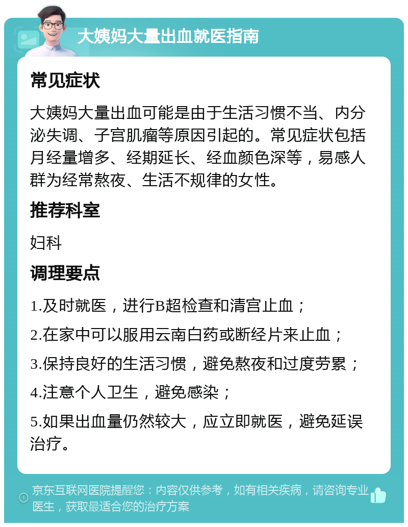 大姨妈大量出血就医指南 常见症状 大姨妈大量出血可能是由于生活习惯不当、内分泌失调、子宫肌瘤等原因引起的。常见症状包括月经量增多、经期延长、经血颜色深等，易感人群为经常熬夜、生活不规律的女性。 推荐科室 妇科 调理要点 1.及时就医，进行B超检查和清宫止血； 2.在家中可以服用云南白药或断经片来止血； 3.保持良好的生活习惯，避免熬夜和过度劳累； 4.注意个人卫生，避免感染； 5.如果出血量仍然较大，应立即就医，避免延误治疗。