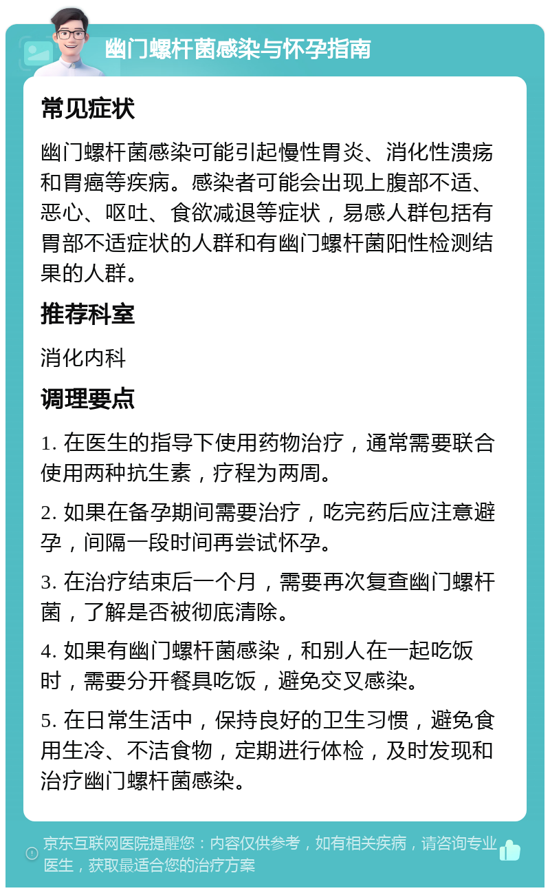 幽门螺杆菌感染与怀孕指南 常见症状 幽门螺杆菌感染可能引起慢性胃炎、消化性溃疡和胃癌等疾病。感染者可能会出现上腹部不适、恶心、呕吐、食欲减退等症状，易感人群包括有胃部不适症状的人群和有幽门螺杆菌阳性检测结果的人群。 推荐科室 消化内科 调理要点 1. 在医生的指导下使用药物治疗，通常需要联合使用两种抗生素，疗程为两周。 2. 如果在备孕期间需要治疗，吃完药后应注意避孕，间隔一段时间再尝试怀孕。 3. 在治疗结束后一个月，需要再次复查幽门螺杆菌，了解是否被彻底清除。 4. 如果有幽门螺杆菌感染，和别人在一起吃饭时，需要分开餐具吃饭，避免交叉感染。 5. 在日常生活中，保持良好的卫生习惯，避免食用生冷、不洁食物，定期进行体检，及时发现和治疗幽门螺杆菌感染。