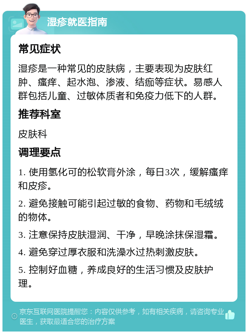 湿疹就医指南 常见症状 湿疹是一种常见的皮肤病，主要表现为皮肤红肿、瘙痒、起水泡、渗液、结痂等症状。易感人群包括儿童、过敏体质者和免疫力低下的人群。 推荐科室 皮肤科 调理要点 1. 使用氢化可的松软膏外涂，每日3次，缓解瘙痒和皮疹。 2. 避免接触可能引起过敏的食物、药物和毛绒绒的物体。 3. 注意保持皮肤湿润、干净，早晚涂抹保湿霜。 4. 避免穿过厚衣服和洗澡水过热刺激皮肤。 5. 控制好血糖，养成良好的生活习惯及皮肤护理。