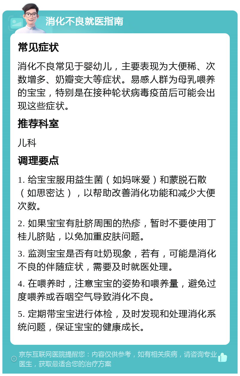 消化不良就医指南 常见症状 消化不良常见于婴幼儿，主要表现为大便稀、次数增多、奶瓣变大等症状。易感人群为母乳喂养的宝宝，特别是在接种轮状病毒疫苗后可能会出现这些症状。 推荐科室 儿科 调理要点 1. 给宝宝服用益生菌（如妈咪爱）和蒙脱石散（如思密达），以帮助改善消化功能和减少大便次数。 2. 如果宝宝有肚脐周围的热疹，暂时不要使用丁桂儿脐贴，以免加重皮肤问题。 3. 监测宝宝是否有吐奶现象，若有，可能是消化不良的伴随症状，需要及时就医处理。 4. 在喂养时，注意宝宝的姿势和喂养量，避免过度喂养或吞咽空气导致消化不良。 5. 定期带宝宝进行体检，及时发现和处理消化系统问题，保证宝宝的健康成长。