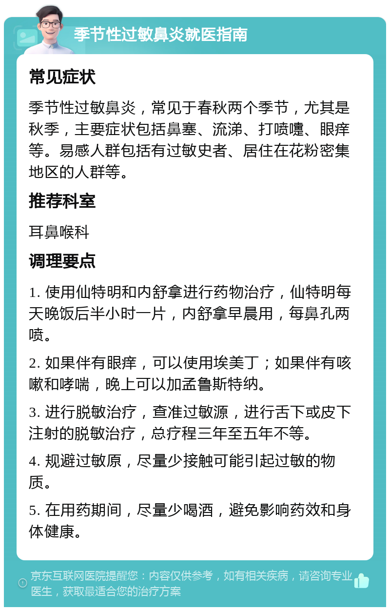 季节性过敏鼻炎就医指南 常见症状 季节性过敏鼻炎，常见于春秋两个季节，尤其是秋季，主要症状包括鼻塞、流涕、打喷嚏、眼痒等。易感人群包括有过敏史者、居住在花粉密集地区的人群等。 推荐科室 耳鼻喉科 调理要点 1. 使用仙特明和内舒拿进行药物治疗，仙特明每天晚饭后半小时一片，内舒拿早晨用，每鼻孔两喷。 2. 如果伴有眼痒，可以使用埃美丁；如果伴有咳嗽和哮喘，晚上可以加孟鲁斯特纳。 3. 进行脱敏治疗，查准过敏源，进行舌下或皮下注射的脱敏治疗，总疗程三年至五年不等。 4. 规避过敏原，尽量少接触可能引起过敏的物质。 5. 在用药期间，尽量少喝酒，避免影响药效和身体健康。