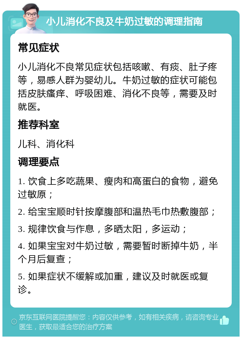 小儿消化不良及牛奶过敏的调理指南 常见症状 小儿消化不良常见症状包括咳嗽、有痰、肚子疼等，易感人群为婴幼儿。牛奶过敏的症状可能包括皮肤瘙痒、呼吸困难、消化不良等，需要及时就医。 推荐科室 儿科、消化科 调理要点 1. 饮食上多吃蔬果、瘦肉和高蛋白的食物，避免过敏原； 2. 给宝宝顺时针按摩腹部和温热毛巾热敷腹部； 3. 规律饮食与作息，多晒太阳，多运动； 4. 如果宝宝对牛奶过敏，需要暂时断掉牛奶，半个月后复查； 5. 如果症状不缓解或加重，建议及时就医或复诊。