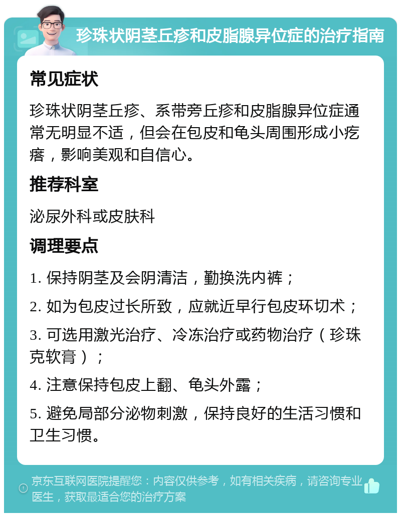 珍珠状阴茎丘疹和皮脂腺异位症的治疗指南 常见症状 珍珠状阴茎丘疹、系带旁丘疹和皮脂腺异位症通常无明显不适，但会在包皮和龟头周围形成小疙瘩，影响美观和自信心。 推荐科室 泌尿外科或皮肤科 调理要点 1. 保持阴茎及会阴清洁，勤换洗内裤； 2. 如为包皮过长所致，应就近早行包皮环切术； 3. 可选用激光治疗、冷冻治疗或药物治疗（珍珠克软膏）； 4. 注意保持包皮上翻、龟头外露； 5. 避免局部分泌物刺激，保持良好的生活习惯和卫生习惯。