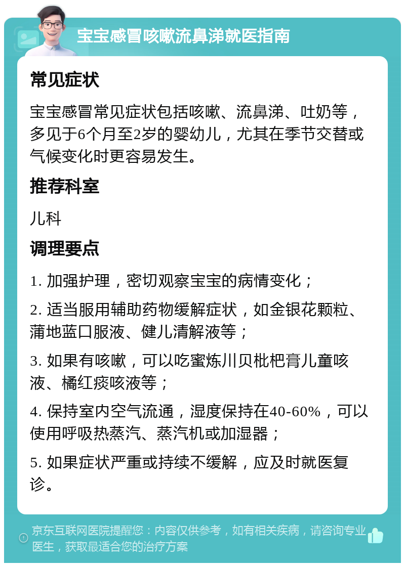 宝宝感冒咳嗽流鼻涕就医指南 常见症状 宝宝感冒常见症状包括咳嗽、流鼻涕、吐奶等，多见于6个月至2岁的婴幼儿，尤其在季节交替或气候变化时更容易发生。 推荐科室 儿科 调理要点 1. 加强护理，密切观察宝宝的病情变化； 2. 适当服用辅助药物缓解症状，如金银花颗粒、蒲地蓝口服液、健儿清解液等； 3. 如果有咳嗽，可以吃蜜炼川贝枇杷膏儿童咳液、橘红痰咳液等； 4. 保持室内空气流通，湿度保持在40-60%，可以使用呼吸热蒸汽、蒸汽机或加湿器； 5. 如果症状严重或持续不缓解，应及时就医复诊。